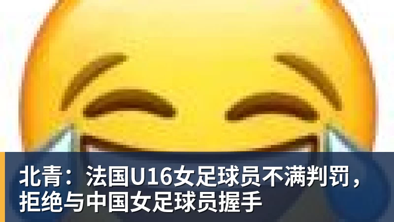 北青：法国U16女足球员不满判罚，拒绝与中国女足球员握手