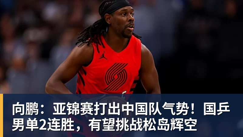向鹏：亚锦赛打出中国队气势！国乒男单2连胜，有望挑战松岛辉空